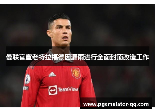 曼联官宣老特拉福德因漏雨进行全面封顶改造工作