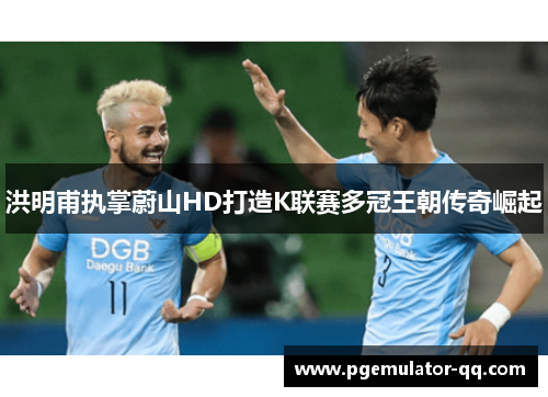 洪明甫执掌蔚山HD打造K联赛多冠王朝传奇崛起 洪明甫执掌蔚山HD打造K联赛多冠王朝传奇崛起