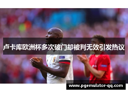 卢卡库欧洲杯多次破门却被判无效引发热议 卢卡库欧洲杯多次破门却被判无效引发热议