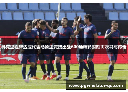 科克里程碑达成代表马德里竞技出战600场精彩时刻再次书写传奇