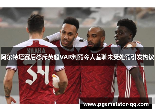 阿尔特塔赛后怒斥英超VAR判罚令人羞耻未受处罚引发热议