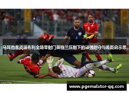 马耳他客战温布利全场零射门英格兰压制下的顽强防守与差距启示思