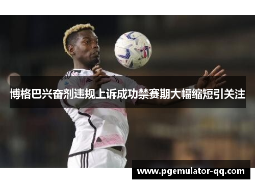 博格巴兴奋剂违规上诉成功禁赛期大幅缩短引关注 博格巴兴奋剂违规上诉成功禁赛期大幅缩短引关注