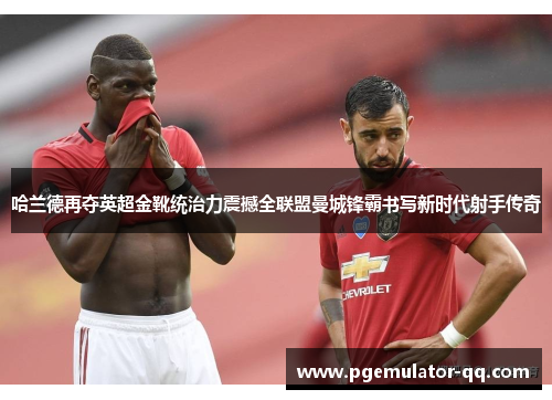 哈兰德再夺英超金靴统治力震撼全联盟曼城锋霸书写新时代射手传奇