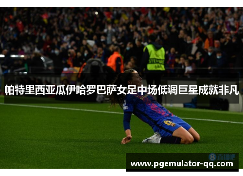 帕特里西亚瓜伊哈罗巴萨女足中场低调巨星成就非凡