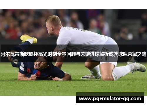 阿尔瓦雷斯欧联杯高光时刻全景回顾与关键进球解析成就球队荣耀之路 阿尔瓦雷斯欧联杯高光时刻全景回顾与关键进球解析成就球队荣耀之路